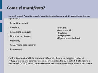 Come si manifesta?
La sindrome di Tourette è anche caratterizzata da uno o più tic vocali (suoni senza
significato):
- Grugniti o mugolii;
- Abbaiare;
- Schioccare la lingua;
- Tirare su con il naso;
- Fischiare;
- Schiarirsi la gola, tossire;
- Fare rumori;
Inoltre, i pazienti affetti da sindrome di Tourette hanno un maggior rischio di
sviluppare problemi psichiatrici e comportamentali, tra cui il deficit di attenzione e
iperattività (ADHD), ansia, comportamento ossessivo compulsivo, disturbi del sonno
- Sibilare;
- Dire oscenità;
- Sputare;
- Gorgogliare;
- Ripetere suoni o frasi.
 