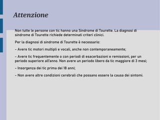Attenzione
Non tutte le persone con tic hanno una Sindrome di Tourette. La diagnosi di
sindrome di Tourette richiede determinati criteri clinici.
Per la diagnosi di sindrome di Tourette è necessario:
- Avere tic motori multipli e vocali, anche non contemporaneamente;
- Avere tic frequentemente o con periodi di esacerbazioni e remissioni, per un
periodo superiore all'anno. Non avere un periodo libero da tic maggiore di 3 mesi;
- Insorgenza dei tic prima dei 18 anni;
- Non avere altre condizioni cerebrali che possano essere la causa dei sintomi.
 