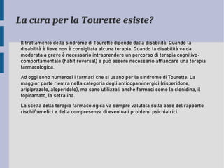 La cura per la Tourette esiste?
Il trattamento della sindrome di Tourette dipende dalla disabilità. Quando la
disabilità è lieve non è consigliata alcuna terapia. Quando la disabilità va da
moderata a grave è necessario intraprendere un percorso di terapia cognitivo-
comportamentale (habit reversal) e può essere necessario affiancare una terapia
farmacologica.
Ad oggi sono numerosi i farmaci che si usano per la sindrome di Tourette. La
maggior parte rientra nella categoria degli antidopaminergici (risperidone,
aripiprazolo, aloperidolo), ma sono utilizzati anche farmaci come la clonidina, il
topiramato, la setralina.
La scelta della terapia farmacologica va sempre valutata sulla base del rapporto
rischi/benefici e della compresenza di eventuali problemi psichiatrici.
 
