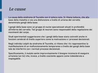 Le cause
La causa della sindrome di Tourette non è tuttora nota. Si ritiene tuttavia, che alla
base della malattia ci sia una disfunzione a livello di un'area del cervello
denominata gangli della base.
I gangli della base sono un gruppo di nuclei specializzati situati in profondità
all'interno del cervello. Tali gruppi di neuroni sono responsabili della regolazione dei
movimenti del corpo.
Studi sperimentali suggeriscono che i gangli della base siano coinvolti anche in
funzioni cerebrali di livello superiore come la motivazione e i processi decisionali.
Negli individui colpiti da sindrome di Tourette, si ritiene che i tic rappresentino la
manifestazione di un malfunzionamento temporaneo a livello dei gangli della base
tale da interferire con i normali processi decisionali.
Specificamente, il malato sente improvvisamente il bisogno inconscio di eseguire
un'azione (un tic) che, invece, a livello cosciente appare come indesiderata e
inspiegabile.
 