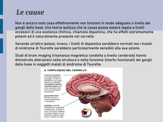 Le cause
Non è ancora noto cosa effettivamente non funzioni in modo adeguato a livello dei
gangli della base. Una teoria ipotizza che la causa possa essere legata a livelli
eccessivi di una sostanza chimica, chiamata dopamina, che ha effetti estremamente
potenti ed è naturalmente presente nel cervello.
Secondo un'altra ipotesi, invece, i livelli di dopamina sarebbero normali ma i malati
di sindrome di Tourette sarebbero particolarmente sensibili alla sua azione.
Studi di brain imaging (risonanza magnetica condotta a livello cerebrale) hanno
dimostrato alterazioni nella struttura e nella funzione (morfo-funzionali) dei gangli
della base in soggetti malati di sindrome di Tourette.
 