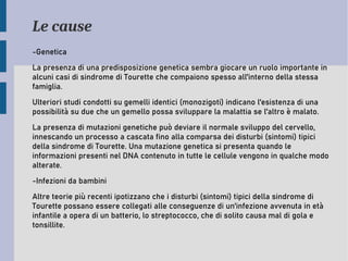 Le cause
-Genetica
La presenza di una predisposizione genetica sembra giocare un ruolo importante in
alcuni casi di sindrome di Tourette che compaiono spesso all'interno della stessa
famiglia.
Ulteriori studi condotti su gemelli identici (monozigoti) indicano l'esistenza di una
possibilità su due che un gemello possa sviluppare la malattia se l'altro è malato.
La presenza di mutazioni genetiche può deviare il normale sviluppo del cervello,
innescando un processo a cascata fino alla comparsa dei disturbi (sintomi) tipici
della sindrome di Tourette. Una mutazione genetica si presenta quando le
informazioni presenti nel DNA contenuto in tutte le cellule vengono in qualche modo
alterate.
-Infezioni da bambini
Altre teorie più recenti ipotizzano che i disturbi (sintomi) tipici della sindrome di
Tourette possano essere collegati alle conseguenze di un'infezione avvenuta in età
infantile a opera di un batterio, lo streptococco, che di solito causa mal di gola e
tonsillite.
 