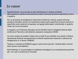 Le cause
Specificamente, nel processo di lotta all'infezione, il sistema di difesa
dell'organismo (sistema immunitario) produce anticorpi (proteine specifiche) contro
il batterio.
Per un processo di somiglianza molecolare (mimicry), tuttavia, questi anticorpi
possono interagire anche con molecole presenti sulla superficie di alcuni neuroni in
specifiche aree cerebrali (a esempio, nei gangli della base), interferendo in qualche
modo con la loro funzione.
In seguito a una infezione alla gola, alcuni bambini hanno sviluppato disturbi della
sindrome di Tourette e del disturbo ossessivo compulsivo (OCD).
Un certo numero di studiosi ritiene che si tratti di una malattia a se stante e l'hanno
denominata Disturbi neuropsichiatrici infantili autoimmuni associati a infezioni da
streptococco o, in breve, PANDAS.
Tuttavia, il concetto di PANDAS appare controverso perché i risultati delle ricerche
sono ancora contraddittori.
Nel frattempo, è raccomandata la medesima strategia di cura attualmente prescritta
per i tic e per la sindrome di Tourette.
 
