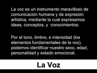 La Voz La voz es un instrumento maravilloso de comunicación humana y de expresión artística, mediante la cual expresamos ideas, conceptos, y  conocimientos.  Por el tono, timbre, e intensidad (los elementos fundamentales de la voz), podemos identificar nuestro sexo, edad, personalidad y estado emocional . 