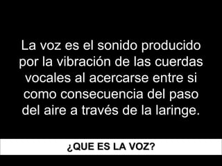 La voz es el sonido producido por la vibración de las cuerdas vocales al acercarse entre si como consecuencia del paso del aire a través de la laringe. ¿QUE ES LA VOZ? 