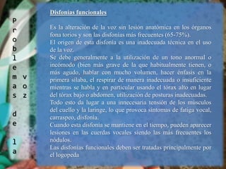 Problemas de la vozDisfonías funcionalesEs la alteración de la voz sin lesión anatómica en los órganos fona torios y son las disfonías más frecuentes (65-75%).El origen de esta disfonía es una inadecuada técnica en el uso de la voz.Se debe generalmente a la utilización de un tono anormal o incómodo (bien más grave de la que habitualmente tienen, o más agudo, hablar con mucho volumen, hacer énfasis en la primera sílaba, el respirar de manera inadecuada o insuficiente mientras se habla y en particular usando el tórax alto en lugar del tórax bajo o abdomen, utilización de posturas inadecuadas. Todo esto da lugar a una innecesaria tensión de los músculos del cuello y la laringe, lo que provoca síntomas de fatiga vocal, carraspeo, disfonía.Cuando esta disfonía se mantiene en el tiempo, pueden aparecer lesiones en las cuerdas vocales siendo las más frecuentes los nódulos.Las disfonías funcionales deben ser tratadas principalmente por el logopeda 