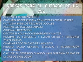 NORMAS PARA EL CUIDADO DE LA VOZ.EVITAR EL RUIDO AMBIENTENO HABLAR POR ENCIMA DE NUESTRAS POSIBILIDADESUTILIZAR BIEN LOS RECURSOS VOCALESEVITAR LOS TOXICOS (TABACO)BUENA HIDRATACIÓNEVITAR EL ACLARADO DE GARGANTA Y LA TOSDORMIR LO SUFICIENTE Y EVITAR GRITOS Y TENSIONES PSICOLÓGICASHABLAR POCO EN CASO DE LARINGITISBUENA SALUD GENERAL, EJERCICIO Y ALIMENTACIÓN EQUILIBRADAACUDIR AL OTORRINO CUANDO HAYA DISFONÍA DE MAS DE 15 DIAS DE EVOLUCION