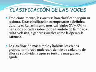 CLASIFICACIÓN DE LAS VOCES
 Tradicionalmente, las voces se han clasificado según su
 tesitura. Estas clasificaciones empezaron a definirse
 durante el Renacimiento musical (siglos XV y XVI) y
 han sido aplicadas sobre todo al ámbito de la música
 culta o clásica, a géneros vocales como la ópera y la
 zarzuela.

 La clasificación más simple y habitual es en dos
 grupos, hombres y mujeres, y dentro de cada uno de
 ellos se subdividen según su tesitura más grave o
 aguda.
 