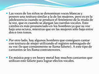  Las voces de los niños se denominan voces blancas y
  poseen una tesitura similar a la de las mujeres, pero es en la
  adolescencia cuando se produce el fenómeno de la muda de
  la voz, que es cuando se alargan las cuerdas vocales. Esto
  cambio es más pronunciado en los hombres ya que su voz
  baja una octava, mientras que en las mujeres sólo baja entre
  dos o tres tonos.

 Por otro lado, hay algunos hombres que consiguen cantar
  con tesitura de mujer utilizando el registro sobreagudo de
  su voz (lo que comúnmente se llama falsete). A este tipo de
  cantantes se les llama contratenores.

 En música pop y en heavy metal hay muchos cantantes que
  utilizan este falsete para lograr efectos vocales.
 