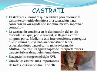 CASTRATI
 Castrati es el nombre que se utiliza para referirse al
  cantante sometido de niño a una castración para
  conservar su voz aguda (de soprano, mezzo-soprano o
  contralto).
 La castración consistía en la destrucción del tejido
  testicular sin que, por lo general, se llegara a cortar
  ninguna parte. Mediante esta intervención se conseguía
  que los niños que ya habían demostrado tener
  especiales dotes para el canto mantuvieran, de
  adultos, una tesitura aguda capaz de interpretar voces
  características de papeles femeninos.
 Esta práctica surge en el siglo XVI.
 Uno de los castrati más importantes
  de todos los tiempos fue Farinelli
 