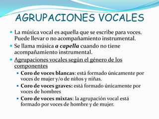AGRUPACIONES VOCALES
 La música vocal es aquella que se escribe para voces.
  Puede llevar o no acompañamiento instrumental.
 Se llama música a capella cuando no tiene
  acompañamiento instrumental.
 Agrupaciones vocales según el género de los
  componentes
   Coro de voces blancas: está formado únicamente por
    voces de mujer y/o de niños y niñas.
   Coro de voces graves: está formado únicamente por
    voces de hombres
   Coro de voces mixtas: la agrupación vocal está
    formado por voces de hombre y de mujer.
 
