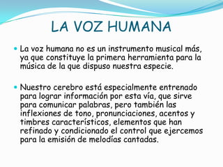 LA VOZ HUMANA
 La voz humana no es un instrumento musical más,
 ya que constituye la primera herramienta para la
 música de la que dispuso nuestra especie.

 Nuestro cerebro está especialmente entrenado
 para lograr información por esta vía, que sirve
 para comunicar palabras, pero también las
 inflexiones de tono, pronunciaciones, acentos y
 timbres característicos, elementos que han
 refinado y condicionado el control que ejercemos
 para la emisión de melodías cantadas.
 