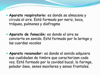  Aparato respiratorio: es donde se almacena y
 circula el aire. Está formado por nariz, boca,
 tráquea, pulmones y diafragma

 Aparato de fonación: es donde el aire se
 convierte en sonido. Está formado por la laringe y
 las cuerdas vocales

 Aparato resonador: es donde el sonido adquiere
 sus cualidades de timbre que caracterizan cada
 voz. Está formado por la cavidad bucal, la faringe,
 paladar óseo, senos maxilares y senos frontales.
 