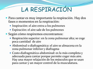 LA RESPIRACIÓN
 Para cantar es muy importante la respiración. Hay dos
  fases o momentos en la respiración:
    Inspiración: el aire entra a los pulmones
    Espiración: el aire sale de los pulmones
 Según cómo respiremos encontramos:
    Respiración superior: en la zona pulmonar alta; se coge
     poca cantidad de aire
    Abdominal o diafragmática: el aire se almacena en la
     zona pulmonar inferior y diafragma
    Costo diafragmática-abdominal: es la más completa y
     adecuada para cantar porque permite coger más aire.
     Hay una mayor relajación de los músculos que se usan
     para cantar y un mayor control de la musculatura.
 
