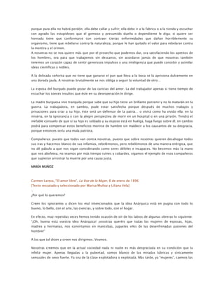 porque para ella no habrá perdón; ella debe callar y sufrir; ella debe ir a la fabrica o a la tienda y escuchar
con agrado las estupideces que el gomoso y presumido dueño o dependiente le diga; si quiere ser
honrada tiene que conformarse con contraer ciertas enfermedades que dañan horriblemente su
organismo, tiene que rebelarse contra la naturaleza, porque le han quitado el valor para rebelarse contra
la mentira y el crimen.
A nosotras no se nos quiere más que por el provecho que podemos dar, ora satisfaciendo los apetitos de
los hombres, ora para que trabajemos sin descanso, sin acordarse jamás de que nosotras también
tenemos un corazón capaz de sentir generosos impulsos y una inteligencia que puede concebir y asimilar
ideas científicas y nobles.
A la delicada señorita que no tiene que ganarse el pan que lleva a la boca se la aprisiona dulcemente en
una dorada jaula. A nosotras brutalmente se nos obliga a seguir la voluntad de otro…
La esposa del burgués puede gozar de las caricias del amor. La del trabajador apenas si tiene tiempo de
escuchar los soeces insultos que éste en su desesperación le dirige.
La madre burguesa vive tranquila porque sabe que su hijo tiene un brillante porvenir y no lo matarán en la
guerra. La trabajadora, en cambio, pude estar satisfecha porque después de muchos trabajos y
privaciones para criar a su hijo, éste será un defensor de la patria… o vivirá como ha vivido ella: en la
miseria, en la ignorancia y con la alegre perspectiva de morir en un hospital o en una prisión. Tendrá el
inefable consuelo de que si su hijo es soldado y su esposo está en huelga, haga fuego sobre él; en cambio
podrá para compensar estos beneficios morirse de hambre sin maldecir a los causantes de su desgracia,
porque entonces sería una mala patriota.
Compañeras: puesto que todos van contra nosotras, puesto que sobre nosotras quieren desahogar todos
sus iras y hacernos blanco de sus infamias, rebelémonos, pero rebelémonos de una manera enérgica, que
no dé pábulo a que nos sigan considerando como seres débiles e incapaces. No besemos más la mano
que nos abofetea; no seamos por más tiempo ruines y cobardes; sigamos el ejemplo de esos compañeros
que supieron arrostrar la muerte por una causa justa.
MARÍA MUÑOZ

Carmen Lareva, “El amor libre”, La Voz de la Mujer, 8 de enero de 1896
[Texto rescatado y seleccionado por Marisa Muñoz y Liliana Vela]
:.
¿Por qué lo queremos?
Creen los ignorantes y dicen los mal intencionados que la idea Anárquica está en pugna con todo lo
bueno, lo bello, con el arte, las ciencias, y sobre todo, con el hogar.
En efecto, muy repetidas veces hemos tenido ocasión de oír de los labios de algunas obreras lo siguiente:
“¡Oh, buena está vuestra idea Anárquica! ¡vosotras queréis que todas las mujeres de esposas, hijas,
madres y hermanas, nos convirtamos en mancebas, juguetes viles de las desenfrenadas pasiones del
hombre!”
A las que tal dicen y creen nos dirigimos. Veamos.
Nosotras creemos que en la actual sociedad nada ni nadie es más desgraciada en su condición que la
infeliz mujer. Apenas llegadas a la pubertad, somos blanco de las miradas lúbricas y cínicamente
sensuales de sexo fuerte. Ya sea de la clase explotadora o explotada. Más tarde, ya “mujeres”, caemos las

 
