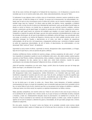 más de las veces víctimas del engaño en el lodazal de las impurezas, o en el desprecio y escarnio de la
sociedad, que no ve en nuestra caída nada, amor, ideal, nada absolutamente, más que la “falta”.
Si realizamos lo que algunas creen su dicha, esto es el matrimonio, entonces nuestra condición es peor,
mil veces peor. La falta de trabajo en el “marido”, lo escaso de la remuneración, las enfermedades, etc.,
hacen que lo que en otra circunstancia sería el colmo de la dicha, sea en nuestra condición una grave y
temible carga, para los “esposos”. En efecto nada tan bello, tan poético, tierno, agradable y simpático
como un niño, un hijo ¡he ahí el colmo de la felicidad del matrimonio!; pero ¡ay del pobre! Ay del hogar en
donde se cierne la miseria y en donde hay un pequeño ser que necesite nuestros cuidados, nuestras
caricias y atenciones ¡ay de aquel hogar! no tardará en producirse en él mil riñas y disgustos sin cuento.
¿Sabéis por qué? aquel nuevo ser necesita mil cuidados que impiden a la joven madre de ayudar a su
compañero a soportar los gastos del hogar, que por otra parte aumentan considerablemente en tanto que
las entradas disminuyen, de ahí que lo que debiera ser anhelado y dicha del hogar, sea considerado como
una carga, un estorbo y un motivo de disgusto y miserias que con todo cuidado conviene evitar, con el
onanismo conyugal, los fraudes y aberraciones en el coito, con todo su séquito de asquerosas
enfermedades, de ahí las mil y mil asquerosas y repugnantes prácticas que convierten el tálamo nupcial
en pilón de asquerosas obscenidades, de ahí el hastío, el aburrimiento, las enfermedades y la tan
decantada “falta” contra el “honor”. ¡El adulterio!
Suprimida la causa muere el efecto, suprimida la miseria, desaparecen tales asquerosidades, y el hogar,
lejos de ser lo que hoy es, sería un paraíso de goces y delicias.
¡Cuántas confidencias hemos recibido de nuestras amigas, víctimas expiatorias de tales actos! -¿Y qué?
nos respondía el compañero cuando en cara le echábamos tales actos: ¿No saben ustedes cuántos gastos
ocasiona un hijo? Partera, médico, medicamentos, dieta, cuidados, y luego la lactancia; ¿cómo haría yo que
hoy que trabajamos los dos, apenas nos es dado vivir, cómo haría entonces, cuando los gastos
aumentasen y las entradas disminuyesen? ¡Déjenme de chicos, al diablo con ellos!
¿Qué tal? queridas compañeras ¿es esto amor, hogar, cariño? ¡Asco da el pensar que por tal tenga que
pasar una mujer; y no obstante es tan cierto!…
Ahora bien, nosotras al proclamar el amor libre, la libre unión de los sexos, creemos firmemente que con
ello desaparecen todas estas repugnancias. Unidos libremente y no teniendo nada que temer, pues
tendríamos asegurado el sustento para los seres que, fruto de amor, produjera la unión de aquellos que
en aras de sus amores fundían dos seres en uno, naturalmente que serían felices y libres los dos;
compañeros de sus acciones respectivas, no tendrían que temer nada el uno del otro.
Se nos ha dicho que si el amor, la unión, etc., fueran libres, como deseamos, el hombre cambiaría
continuamente de mujer y la mujer de compañero, que no teniendo nada que temer de la sociedad ni de la
ley, no serían fieles el uno al otro, mientras que hoy, ya sea porque la ley castiga a la adúltera o adúltero,
o bien por temor a la crítica social, los esposos se soportan mutuamente sus faltas y rarezas.
Nada, queridas compañeras, tan incierto como eso. Tanto en uno como en otro sexo lo que se busca, no
es la satisfacción de un apetito más o menos carnal, no, lo que se busca es la felicidad, la dicha, tranquila
y honesta, y todo ser, medianamente educado, busca la procreación y la realidad de su ilusión, de su
ensueño; si hoy la sociedad es tan material, tan cínicamente egoísta, se debe a que, siendo el capital el
agente con el cual se compran u obtienen los goces y necesidades, de ahí que todos pongan más o menos
empeño en adquirirlo.
Por otra parte, nosotros, “la escoria” como nos llaman, de la sociedad, viviendo como vivimos desde
nuestra temprana edad, sujetas al trabajo que en la forma que hoy se practica, no sólo es degradante y

 