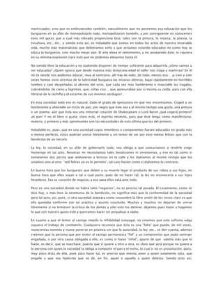martirizador, sino que es embrutecedor también, naturalmente que no poseemos esa educación que los
burgueses en su afán de monopolizarlo todo, monopolizaron también, y por consiguiente no conocemos
esos mil goces que a cual más elevado proporciona ésta: tales son la pintura, la música, la poesía, la
escultura, etc., etc., y siendo esto así, es indudable que somos en todos los actos de nuestra miserable
vida, mucho más materialistas que debiéramos serlo y que seríamos estando educados no como hoy se
educa la burguesía, sino mucho mejor aún. El arte eleva el sentimiento, y no poseyendo éste, ni siquiera
en su mínima expresión claro está que no podemos elevarnos hasta él.
No siendo libre la educación y no pudiendo disponer de tiempo suficiente para adquirirla ¿cómo vamos a
ser educadas? ¿Quién ignora que desde nuestra más temprana edad el taller nos traga y martiriza? En él
no es donde nos podemos educar, muy al contrario, allí hay de todo, de todo, menos eso… ¡y cien y cien
veces hemos visto víctimas de la lubricidad burguesa las míseras obreras, bajar rápidamente en horribles
tumbos y caer despeñadas al abismo del vicio, que cada vez más hambriento e insaciable las tragaba,
cubriéndolas de cieno y lágrimas, que, niñas casi… que apresuraban por sí misma su caída, para con ella
librarse de la rechifla y el escarnio de sus mismos verdugos!…
En esta sociedad todo eso es natural, dado el grado de ignorancia en que nos encontramos. Coged a un
hambriento y ofrecedle un trozo de pan, por negro que éste sea y al mismo tiempo una guzla, una pintura
o un poema, aún que ésta sea una inmortal creación de Shakespeare o Lord Byron ¿qué cogerá primero?
¡el pan! Y no el libro o guzla; claro está, el espíritu necesita, para que éste tenga cómo manifestarse,
materia, y primero y más apremiantes son las necesidades de esta última que las del primero.
Indudable es, pues, que en una sociedad cuyos miembros o componentes fuesen educados en grado más
o menos perfecto, éstos podrían unirse libremente y sin temor de ser por esto menos felices que con la
bendición de un tercero.
La ley, la sociedad, en su afán de gobernarlo todo, nos obliga a que concurramos a rendirle ciego
homenaje en tal acto. Nosotras no necesitamos tales bendiciones ni ceremonias, y eso es tal como si
tomáramos dos perros que anduvieran a brincos en la calle y les dijéramos al mismo tiempo que los
uníamos uno al otro: “sed felices yo os lo permito”, tal caso harían como si dijésemos lo contrario.
En buena hora que los burgueses que deben a su muerte legar el producto de sus robos a sus hijos, en
buena hora que ellos vayan a tal o cual parte, pues de no hacer tal, la ley no reconocería a sus hijos
herederos. Eso es cuestión de negocio, y eso para ellos está ante todo.
Pero en una sociedad donde no habrá tales “negocios”, no es preciso tal pavada. El casamiento, como se
dice hoy, o más bien la ceremonia de la bendición, no significa más que la conformidad de la sociedad
para tal acto, así, pues, si otra sociedad aceptara como costumbre la libre unión de los sexos claro es que
ella quedaba conforme con tal práctica y asunto concluido. Muchas y muchos no dejarían de unirse
libremente si no temiesen la crítica de los demás y sólo esto los detiene; dejemos pues hacer y hagamos
lo que con nuestro gusto esté y querramos hacer sin perjudicar a nadie.
En cuanto a que el temor al castigo impida la infidelidad conyugal, no creemos que este sofisma valga
siquiera el trabajo de combatirlo. Cualquiera reconoce que ésta es una “falta” que puede, de mil veces,
novecientas noventa y nueve ponerse en práctica sin que la autoridad, la ley, etc., se den cuenta, además
creemos que la persona que por temor al castigo permanezca “fiel” a un compromiso que pudo contraer
engañada, o por otra causa obligada a ello, es como si fuese “infiel”, aparte de que valdría más que lo
fuese, es decir, que se marchase, puesto que si quiere a otro u otra, es claro que será porque no quiere a
la persona con quien la sociedad la obliga a compartir el pan y el techo, lo cual si no es prostitución, poco,
muy poco dista de ella, pues para hacer tal, es preciso que mienta amor a quien solamente odia, que
engañe y que sea hipócrita que se dé, en fin, aquel o aquella a quien detesta. Siendo esto así,

 