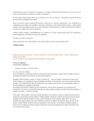 naturalmente es que no tardarán en producir en el hogar desavenencias, disgustos y mil otras cosas y
casos que amarguen la existencia de ambos compañeros.
Si éstos fuesen libres de sus actos, no se sucediera tal y, por el contrario, si poseyesen el grado de cultura
que en nuestra sociedad futura habrá.
Para el próximo número hablaré del divorcio como hoy se práctica, advirtiendo a las compañeras y
compañeros que siendo este periódico comunista-anárquico, está a disposición de todos, y pide a todos
ayuden con lo que puedan y quieran, ya sea intelectual o materialmente, y cuantos más sean los esfuerzos
que por él se hagan más veces se publicará.
Siendo nosotros mujeres, indudablemente no contamos con tanto conocimiento entre los compañeros,
como deseáramos; teniendo en cuenta esto, pedimos.
De cada uno según sus fuerzas.
¡Viva la Anarquía! ¡Viva la Revolución social! ¡Viva la libre iniciativa! ¡Viva el Amor Libre!
CARMEN LAREVA

Editoras de La Voz de la Mujer, “Firmes en la brecha”, La voz de la mujer, Núm. 3, Año 1, Buenos Aires,
febrero 20 de 1896
[Texto rescatado y seleccionado por Marisa Muñoz y Liliana Vela]
:.
Firmes en la Brecha
(A NUESTROS ENEMIGOS)
“… Salimos a la lucha… sin Dios ni jefe…”
N. 1 de La Voz de la Mujer
Como lo habíamos sospechado resultó. Tales fueron nuestras palabras cuando hemos notado la general
polvareda levantada con motivo de nuestro editorial del N. 2.
Atacadas indirectamente, aunque sin razón, cuando el N. 1 vio la luz pública, decidimos no dejar pasar
dichos ataques sin responderlos como era debido. En efecto, así lo hicimos, pero con tal mala suerte que
debido a una confusión (por falta de ampliación) en la redacción del escrito, se ha descolgado sobre La

Voz de la Mujeruna verdadera tempestad.
No obstante este primer tropiezo no nos intimidamos. Hemos dicho al aparecer en el palenque del
periodismo “mas como no queríamos depender de nadie, alzamos nosotras un girón del rojo estandarte; y
salimos a la lucha… sin Dios y sin jefe”.
Ahora bien. ¿Cómo podéis creer que estando decididas como estamos, íbamos a sujetar nuestra línea de
conducta a las opiniones de Juan, Pedro o Pelayo? ¿Habéis creído por ventura que porque vosotros hayáis
tachado nuestra hoja de inmoral los unos, y de insensata los otros y porque cada cual en uso de su
voluntad nos haya juzgado como quiso habíamos nosotras de abdicar de nuestras ideas, de manera de
pensar y obrar? Seriáis vosotros más que insensatos si tal creyeséis; sin embargo, tentadas estamos a
creer que así lo habéis pensado cuando os atrevisteis a lanzar pensamientos por demás absurdos como
son los que citaros vamos.

 