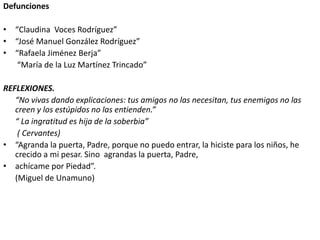 Defunciones
• “Claudina Voces Rodríguez”
• “José Manuel González Rodríguez”
• “Rafaela Jiménez Berja”
“María de la Luz Martínez Trincado”
REFLEXIONES.
“No vivas dando explicaciones: tus amigos no las necesitan, tus enemigos no las
creen y los estúpidos no las entienden.”
“ La ingratitud es hija de la soberbia”
( Cervantes)
• “Agranda la puerta, Padre, porque no puedo entrar, la hiciste para los niños, he
crecido a mi pesar. Sino agrandas la puerta, Padre,
• achícame por Piedad”.
(Miguel de Unamuno)
 