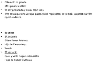 • El templo es grande
Más grande es Dios
• Yo soy pequeñito y en mi cabe Dios.
• Tres cosas que una vez que pasan ya no regresaran: el tiempo, las palabras y las
oportunidades.
• Bautizos
• 1º de Junio
Eiden Ferrer Reynoso
• Hijo de Clemente y
• Yasmin
• 21 de Junio
Gala y Valle Nogueira González
Hijas de Richar y Mónica
 