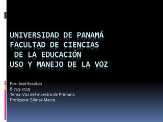 UNIVERSIDAD DE PANAMÁ
FACULTAD DE CIENCIAS
DE LA EDUCACIÓN
USO Y MANEJO DE LA VOZ
Por: José Escobar
8-743-2119
Tema:Voz del maestro de Primaria
Profesora: Silmax Macre
 
