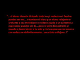 “… si kieres discutir diciendo todo lo q t molesta o t fascine puedes ser mc... o tamban si kiers q un ritmo relajante o crokante q sea melodioso o ruidoso ayude a un cantante a expresarse puedes ser dj....pero si kiers demostrarle al mundo q tanto kieres a tu arte y cm lo expresas con amor o con rudeza se definitivamente...un artista callejero..!”