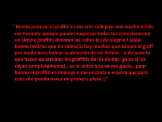    “ Bueno para mi el graffiti es un arte callejero con mucho estilo, me encanta porque puedes expresar todas tus emociones en un simple graffiti, decoran las calles les da alegría.! jajaja bueno lastima que en valencia hay muchos que toman el graff por moda para llamar la atención de los demás.. y de paso lo que hacen es arruinar los graffitis de los demás (pues si los rayan completamente).. es lo único que no me gusta.. peor bueno el graffiti es depinga y me encanta y espero que para este año pueda hacer mi primera pieza :)”