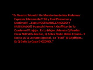   “Es Nuestro Mundo! Un Mundo donde Nos Podemos Expresar Libremente!! Tal y Cual Pensamos y Sentimos!! …Estas HOSTINADO,CANSADO Y FASTIDIADO!? Puuessh! Ponte A Graffitiar En Tu Cuaderno!!! Jajaja.. Es Lo Mejor..Además Q Puedes Crear NUEVOS diseños, Q Antes Nadie Había Creado.. Y Eso Es LO Q Lo Hace Especial.. Lo "FEO!" D GRaffitiar.. Es Q Daña La Capa D OZONO..”