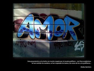 https://www.facebook.com/group.php?gid=133695939105Esta presentación se ha hecho con mucho respeto por el mundo graffitero… con fines académicos. Se han omitido los nombres, se han respetado los textos y las voces de las y los graffiteros…Gladys Quintero