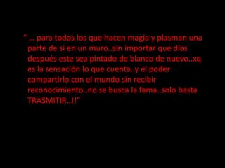   “ … para todos los que hacen magia y plasman una parte de si en un muro..sin importar que días después este sea pintado de blanco de nuevo..xq es la sensación lo que cuenta..y el poder compartirlo con el mundo sin recibir reconocimiento..no se busca la fama..solo basta TRASMITIR..!!”