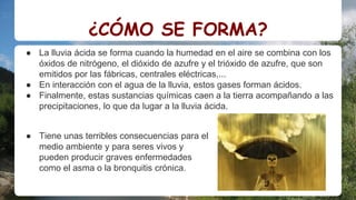 ¿CÓMO SE FORMA?
● La lluvia ácida se forma cuando la humedad en el aire se combina con los
óxidos de nitrógeno, el dióxido de azufre y el trióxido de azufre, que son
emitidos por las fábricas, centrales eléctricas,...
● En interacción con el agua de la lluvia, estos gases forman ácidos.
● Finalmente, estas sustancias químicas caen a la tierra acompañando a las
precipitaciones, lo que da lugar a la lluvia ácida.
● Tiene unas terribles consecuencias para el
medio ambiente y para seres vivos y
pueden producir graves enfermedades
como el asma o la bronquitis crónica.
 