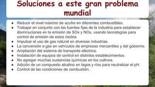 Soluciones a este gran problema
mundial
● Reducir el nivel máximo de azufre en diferentes combustibles.
● Trabajar en conjunto con las fuentes fijas de la industria para establecer
disminuciones en la emisión de SOx y NOx, usando tecnologías para
control de emisión de estos óxidos.
● Impulsar el uso de gas natural en diversas industrias.
● La conversión a gas en vehículos de empresas mercantiles y del gobierno.
● Ampliación del sistema de transporte eléctrico.
● Instalación de equipos de control en distintos establecimientos.
● No agregar muchas sustancias químicas en los cultivos.
● Adición de un compuesto alcalino en lagos y ríos para neutralizar el pH.
● Control de las condiciones de combustión.
 