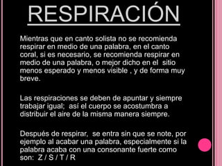 RESPIRACIÓN
Mientras que en canto solista no se recomienda
respirar en medio de una palabra, en el canto
coral, si es necesario, se recomienda respirar en
medio de una palabra, o mejor dicho en el sitio
menos esperado y menos visible , y de forma muy
breve.
Las respiraciones se deben de apuntar y siempre
trabajar igual; así el cuerpo se acostumbra a
distribuir el aire de la misma manera siempre.
Después de respirar, se entra sin que se note, por
ejemplo al acabar una palabra, especialmente si la
palabra acaba con una consonante fuerte como
son: Z / S / T / R

 