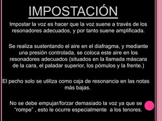 IMPOSTACIÓN
Impostar la voz es hacer que la voz suene a través de los
resonadores adecuados, y por tanto suene amplificada.
Se realiza sustentando el aire en el diafragma, y mediante
una presión controlada, se coloca este aire en los
resonadores adecuados (situados en la llamada máscara
de la cara, el paladar superior, los pómulos y la frente.)
El pecho solo se utiliza como caja de resonancia en las notas
más bajas.
No se debe empujar/forzar demasiado la voz ya que se
“rompe” , esto le ocurre especialmente a los tenores.

 