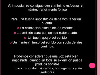Al impostar se consigue con el mínimo esfuerzo el
máximo rendimiento fónico.
Para una buena impostación debemos tener en
cuenta:
 La colocación exacta de las vocales.
 La emisión clara con sonido redondeado.
 Un buen apoyo del sonido.
 Un mantenimiento del sonido con soplo de aire
continuo.
Podemos considerar que una voz está bien
impostada, cuando en toda su extensión puede
producir sonidos
firmes, redondos, vibrantes, homogéneos y sin
temblores.

 