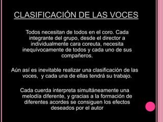 CLASIFICACIÓN DE LAS VOCES
Todos necesitan de todos en el coro. Cada
integrante del grupo, desde el director a
individualmente cara coreuta, necesita
inequívocamente de todos y cada uno de sus
compañeros.

Aún así es inevitable realizar una clasificación de las
voces, y cada una de ellas tendrá su trabajo.
Cada cuerda interpreta simultáneamente una
melodía diferente, y gracias a la formación de
diferentes acordes se consiguen los efectos
deseados por el autor

 
