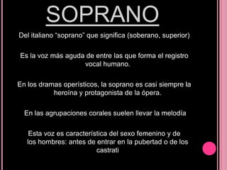 SOPRANO
Del italiano “soprano” que significa (soberano, superior)
Es la voz más aguda de entre las que forma el registro
vocal humano.

En los dramas operísticos, la soprano es casi siempre la
heroína y protagonista de la ópera.
En las agrupaciones corales suelen llevar la melodía
Esta voz es característica del sexo femenino y de
los hombres: antes de entrar en la pubertad o de los
castrati

 