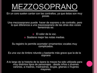 MEZZOSOPRANO
En un coro suelen cantar con las contraltos, ya que éstas son muy
pocas.

Una mezzosoprano puede hacer de soprano o de contralto, pero
lo que diferencia a una mezzosoprano de las otras dos voces
femeninas es:
El color de la voz.
Sostiene mejor las notas medias.




Su registro le permite acometer ornamentos vocales muy
complicados.
Es una voz de timbre rotundo y bastante más grave que la de la
soprano
A lo largo de la historia de la ópera la mezzo ha sido utilizada para
muy distintos tipos de personajes : desde niños o jóvenes
varones, a madres, madrastras, brujas, gitanas o mujeres
mayores.

 