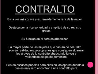CONTRALTO
Es la voz más grave y extremadamente rara de la mujer.
Destaca por la rica sonoridad y amplitud de su registro
grave.
Su función en el coro es armonizar.
La mayor parte de las mujeres que cantan de contralto
son en realidad mezzosopranos que consiguen alcanzar
los graves de la contralto ahuecando la voz y
valiéndose del pecho femenino.
Existen escasos papeles para ellas en las óperas debido a
que es muy raro encontrar a una contralto pura.

 