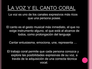 LA VOZ Y EL CANTO CORAL
La voz es uno de los canales expresivos más ricos
que una persona posee.
El canto es el gesto musical más inmediato, el que no
exige instrumento alguno, el que está al alcance de
todos, como prolongación del lenguaje
Cantar entusiasma, emociona, une, representa …

El trabajo coral permite que cada persona conozca y
explore las posibilidades expresivas de su voz, a
través de la adquisición de una correcta técnica
vocal.

 