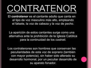 CONTRATENOR
El contratenor es el cantante adulto que canta en
el tipo de voz masculino más alto, empleando
el falsete, la voz de cabeza y la voz de pecho.
La aparición de estos cantantes surge como una
alternativa ante la prohibición de la Iglesia Católica
para la continuidad de los castrati.
Los contratenores son hombres que conservan las
peculiaridades de esta voz de soprano (también
con mayor potencia), sin haber sido alterado su
desarrollo hormonal, por un peculiar desarrollo de
su aparato fonador.

 