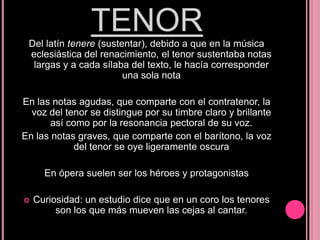 TENOR
Del latín tenere (sustentar), debido a que en la música
eclesiástica del renacimiento, el tenor sustentaba notas
largas y a cada sílaba del texto, le hacía corresponder
una sola nota
En las notas agudas, que comparte con el contratenor, la
voz del tenor se distingue por su timbre claro y brillante
así como por la resonancia pectoral de su voz.
En las notas graves, que comparte con el barítono, la voz
del tenor se oye ligeramente oscura
En ópera suelen ser los héroes y protagonistas


Curiosidad: un estudio dice que en un coro los tenores
son los que más mueven las cejas al cantar.

 