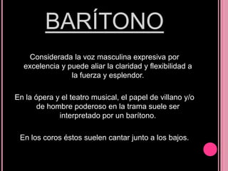 BARÍTONO
Considerada la voz masculina expresiva por
excelencia y puede aliar la claridad y flexibilidad a
la fuerza y esplendor.
En la ópera y el teatro musical, el papel de villano y/o
de hombre poderoso en la trama suele ser
interpretado por un barítono.
En los coros éstos suelen cantar junto a los bajos.

 