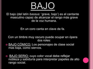 BAJO
El bajo (del latín bassus: „grave, bajo‟) es el cantante
masculino capaz de alcanzar el rango más grave
de la voz humana.
En un coro canta en clave de fa.
Con un timbre muy oscuro puede ocupar en ópera
dos roles:
 BAJO CÓMICO: Los personajes de clase social
mas baja, como siervos.


BAJO SERIO: cuyo color vocal debe reflejar
nobleza y sabiduría para interpretar papeles de alto
rango social.

 
