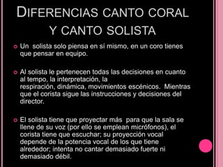 DIFERENCIAS CANTO CORAL
Y CANTO SOLISTA


Un solista solo piensa en sí mismo, en un coro tienes
que pensar en equipo.



Al solista le pertenecen todas las decisiones en cuanto
al tempo, la interpretación, la
respiración, dinámica, movimientos escénicos. Mientras
que el corista sigue las instrucciones y decisiones del
director.



El solista tiene que proyectar más para que la sala se
llene de su voz (por ello se emplean micrófonos), el
corista tiene que escuchar; su proyección vocal
depende de la potencia vocal de los que tiene
alrededor; intenta no cantar demasiado fuerte ni
demasiado débil.

 