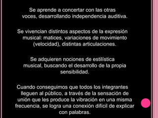 Se aprende a concertar con las otras
voces, desarrollando independencia auditiva.

Se vivencian distintos aspectos de la expresión
musical: matices, variaciones de movimiento
(velocidad), distintas articulaciones.
Se adquieren nociones de estilística
musical, buscando el desarrollo de la propia
sensibilidad.
Cuando conseguimos que todos los integrantes
lleguen al público, a través de la sensación de
unión que les produce la vibración en una misma
frecuencia, se logra una conexión difícil de explicar
con palabras.

 