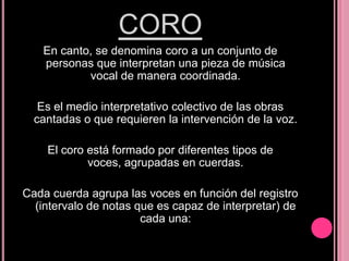 CORO
En canto, se denomina coro a un conjunto de
personas que interpretan una pieza de música
vocal de manera coordinada.
Es el medio interpretativo colectivo de las obras
cantadas o que requieren la intervención de la voz.
El coro está formado por diferentes tipos de
voces, agrupadas en cuerdas.
Cada cuerda agrupa las voces en función del registro
(intervalo de notas que es capaz de interpretar) de
cada una:

 