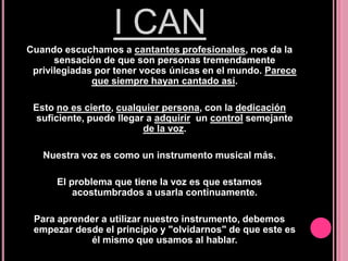 I CAN
Cuando escuchamos a cantantes profesionales, nos da la
sensación de que son personas tremendamente
privilegiadas por tener voces únicas en el mundo. Parece
que siempre hayan cantado así.
Esto no es cierto, cualquier persona, con la dedicación
suficiente, puede llegar a adquirir un control semejante
de la voz.
Nuestra voz es como un instrumento musical más.
El problema que tiene la voz es que estamos
acostumbrados a usarla continuamente.
Para aprender a utilizar nuestro instrumento, debemos
empezar desde el principio y "olvidarnos" de que este es
él mismo que usamos al hablar.

 