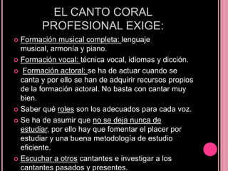 EL CANTO CORAL
PROFESIONAL EXIGE:
Formación musical completa: lenguaje
musical, armonía y piano.
 Formación vocal: técnica vocal, idiomas y dicción.
 Formación actoral: se ha de actuar cuando se
canta y por ello se han de adquirir recursos propios
de la formación actoral. No basta con cantar muy
bien.
 Saber qué roles son los adecuados para cada voz.
 Se ha de asumir que no se deja nunca de
estudiar, por ello hay que fomentar el placer por
estudiar y una buena metodología de estudio
eficiente.
 Escuchar a otros cantantes e investigar a los
cantantes pasados y presentes.


 