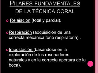 PILARES FUNDAMENTALES
DE LA TÉCNICA CORAL


Relajación (total y parcial).

 Respiración

(adquisición de una
correcta mecánica fono respiratoria) .

 Impostación

(basándose en la
exploración de los resonadores
naturales y en la correcta apertura de la
boca).

 